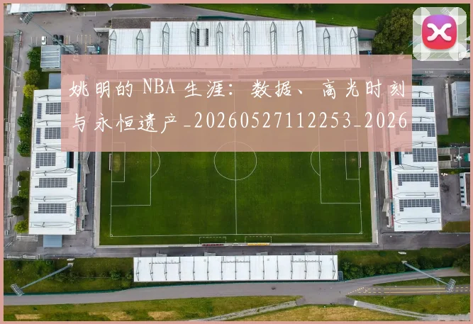 姚明的 NBA 生涯：数据、高光时刻与永恒遗产_20260527112253_20260609132950
