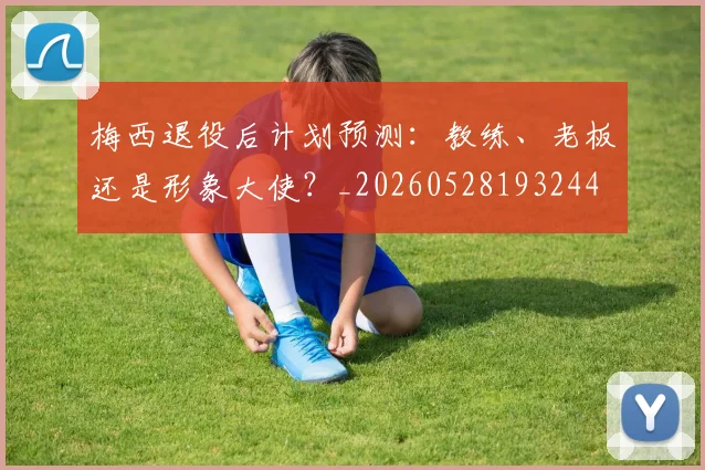 梅西退役后计划预测：教练、老板还是形象大使？_20260528193244