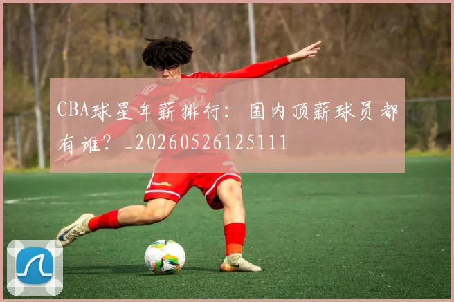 CBA球星年薪排行：国内顶薪球员都有谁？_20260526125111