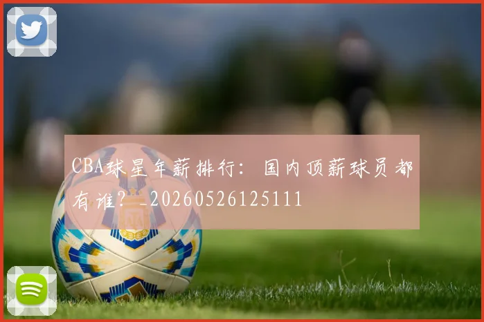 CBA球星年薪排行：国内顶薪球员都有谁？_20260526125111